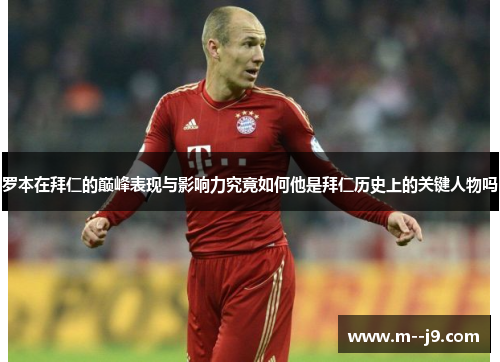 罗本在拜仁的巅峰表现与影响力究竟如何他是拜仁历史上的关键人物吗 罗本在拜仁的巅峰表现与影响力究竟如何他是拜仁历史上的关键人物吗