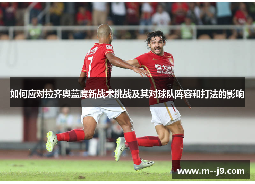 如何应对拉齐奥蓝鹰新战术挑战及其对球队阵容和打法的影响 如何应对拉齐奥蓝鹰新战术挑战及其对球队阵容和打法的影响