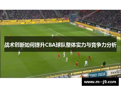 战术创新如何提升CBA球队整体实力与竞争力分析 战术创新如何提升CBA球队整体实力与竞争力分析