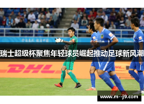 瑞士超级杯聚焦年轻球员崛起推动足球新风潮