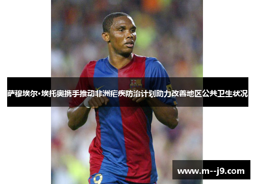 萨穆埃尔·埃托奥携手推动非洲疟疾防治计划助力改善地区公共卫生状况