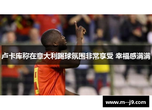 卢卡库称在意大利踢球氛围非常享受 幸福感满满 卢卡库称在意大利踢球氛围非常享受 幸福感满满