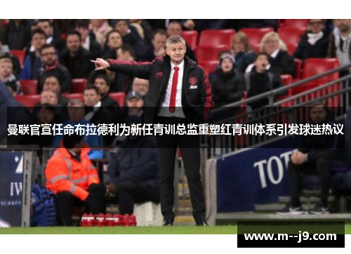 曼联官宣任命布拉德利为新任青训总监重塑红青训体系引发球迷热议