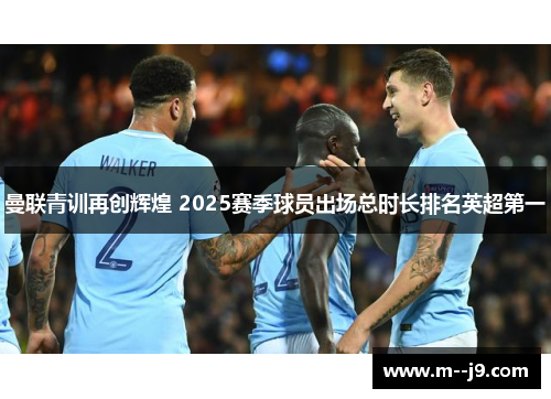 曼联青训再创辉煌 2025赛季球员出场总时长排名英超第一 曼联青训再创辉煌 2025赛季球员出场总时长排名英超第一