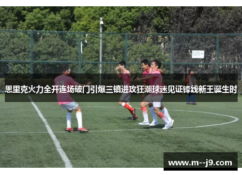 恩里克火力全开连场破门引爆三镇进攻狂潮球迷见证锋线新王诞生时 恩里克火力全开连场破门引爆三镇进攻狂潮球迷见证锋线新王诞生时