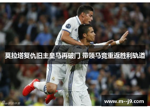 莫拉塔复仇旧主皇马再破门 带领马竞重返胜利轨道 莫拉塔复仇旧主皇马再破门 带领马竞重返胜利轨道