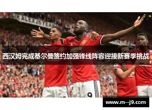 西汉姆完成基尔曼签约加强锋线阵容迎接新赛季挑战 西汉姆完成基尔曼签约加强锋线阵容迎接新赛季挑战
